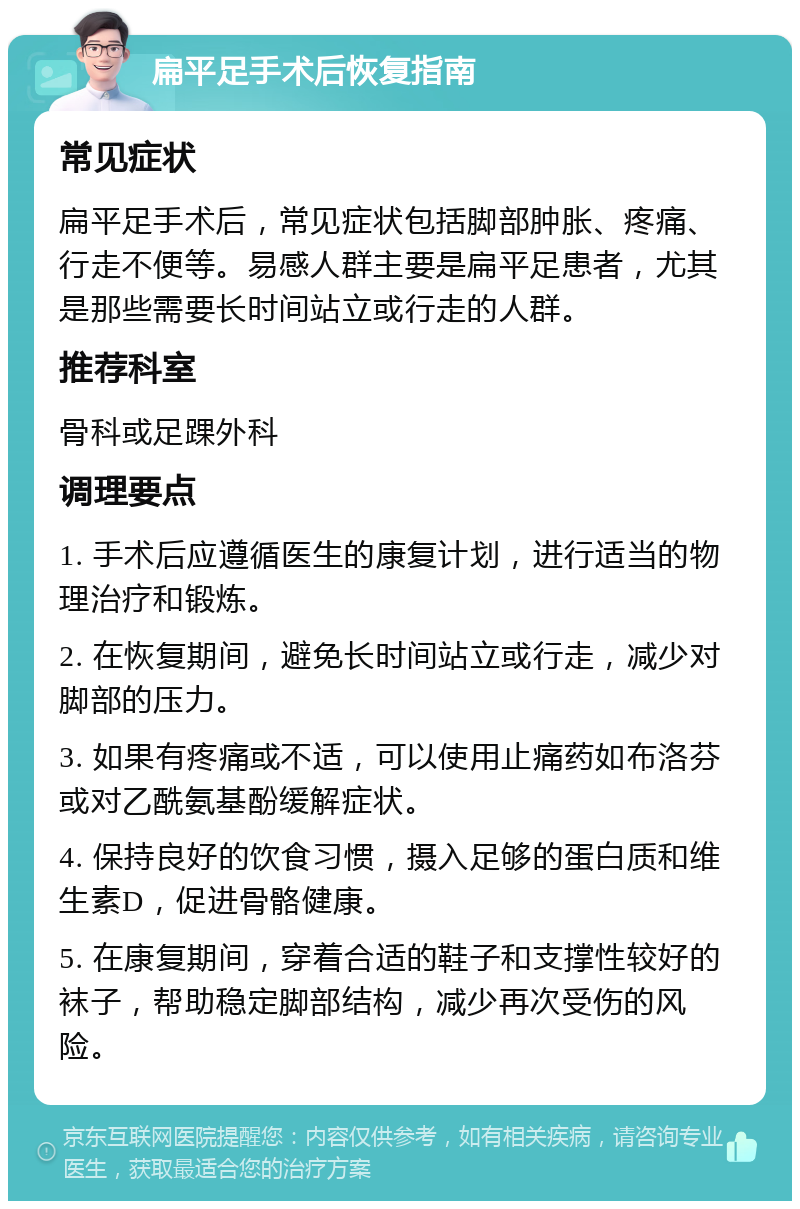 扁平足手术后恢复指南 常见症状 扁平足手术后，常见症状包括脚部肿胀、疼痛、行走不便等。易感人群主要是扁平足患者，尤其是那些需要长时间站立或行走的人群。 推荐科室 骨科或足踝外科 调理要点 1. 手术后应遵循医生的康复计划，进行适当的物理治疗和锻炼。 2. 在恢复期间，避免长时间站立或行走，减少对脚部的压力。 3. 如果有疼痛或不适，可以使用止痛药如布洛芬或对乙酰氨基酚缓解症状。 4. 保持良好的饮食习惯，摄入足够的蛋白质和维生素D，促进骨骼健康。 5. 在康复期间，穿着合适的鞋子和支撑性较好的袜子，帮助稳定脚部结构，减少再次受伤的风险。