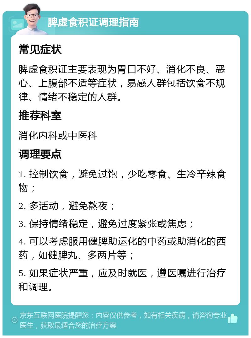 脾虚食积证调理指南 常见症状 脾虚食积证主要表现为胃口不好、消化不良、恶心、上腹部不适等症状，易感人群包括饮食不规律、情绪不稳定的人群。 推荐科室 消化内科或中医科 调理要点 1. 控制饮食，避免过饱，少吃零食、生冷辛辣食物； 2. 多活动，避免熬夜； 3. 保持情绪稳定，避免过度紧张或焦虑； 4. 可以考虑服用健脾助运化的中药或助消化的西药，如健脾丸、多两片等； 5. 如果症状严重，应及时就医，遵医嘱进行治疗和调理。