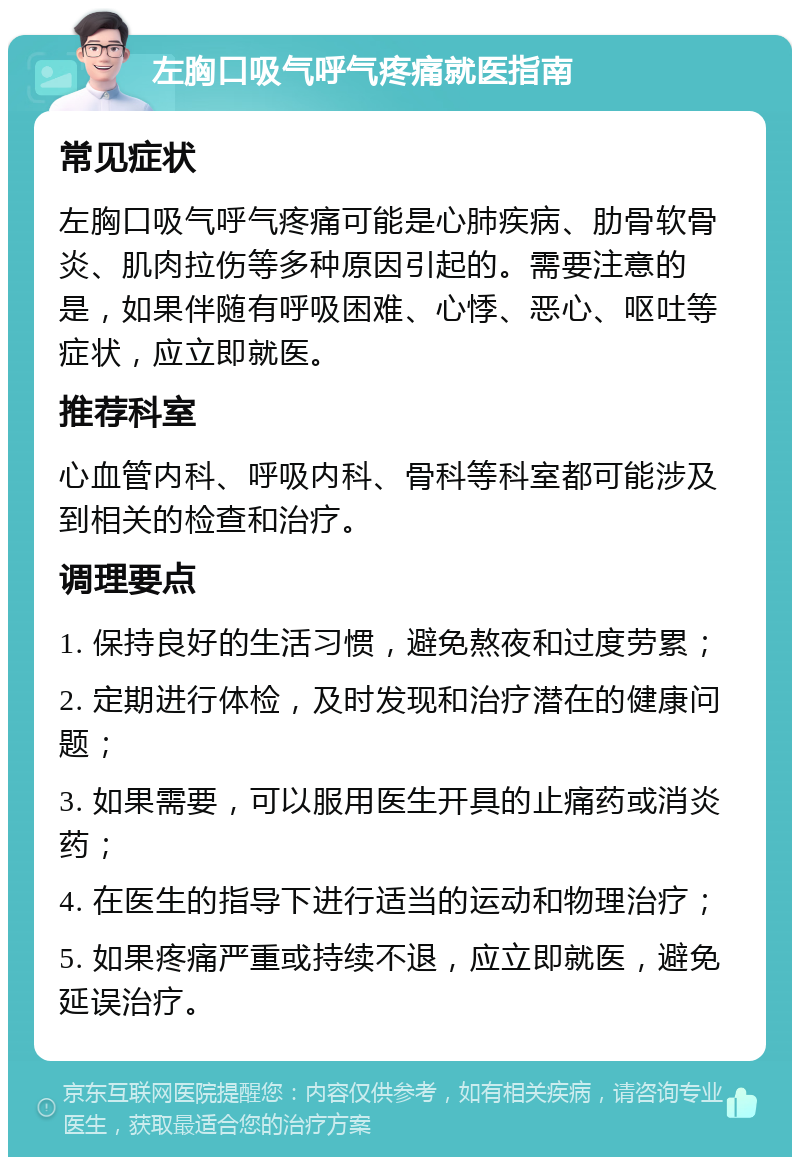 左胸口吸气呼气疼痛就医指南 常见症状 左胸口吸气呼气疼痛可能是心肺疾病、肋骨软骨炎、肌肉拉伤等多种原因引起的。需要注意的是，如果伴随有呼吸困难、心悸、恶心、呕吐等症状，应立即就医。 推荐科室 心血管内科、呼吸内科、骨科等科室都可能涉及到相关的检查和治疗。 调理要点 1. 保持良好的生活习惯，避免熬夜和过度劳累； 2. 定期进行体检，及时发现和治疗潜在的健康问题； 3. 如果需要，可以服用医生开具的止痛药或消炎药； 4. 在医生的指导下进行适当的运动和物理治疗； 5. 如果疼痛严重或持续不退，应立即就医，避免延误治疗。