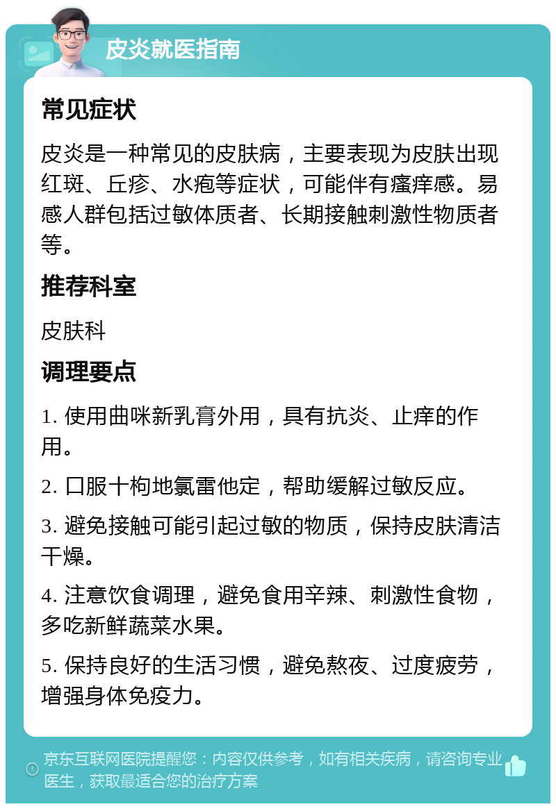 皮炎就医指南 常见症状 皮炎是一种常见的皮肤病，主要表现为皮肤出现红斑、丘疹、水疱等症状，可能伴有瘙痒感。易感人群包括过敏体质者、长期接触刺激性物质者等。 推荐科室 皮肤科 调理要点 1. 使用曲咪新乳膏外用，具有抗炎、止痒的作用。 2. 口服十枸地氯雷他定，帮助缓解过敏反应。 3. 避免接触可能引起过敏的物质，保持皮肤清洁干燥。 4. 注意饮食调理，避免食用辛辣、刺激性食物，多吃新鲜蔬菜水果。 5. 保持良好的生活习惯，避免熬夜、过度疲劳，增强身体免疫力。