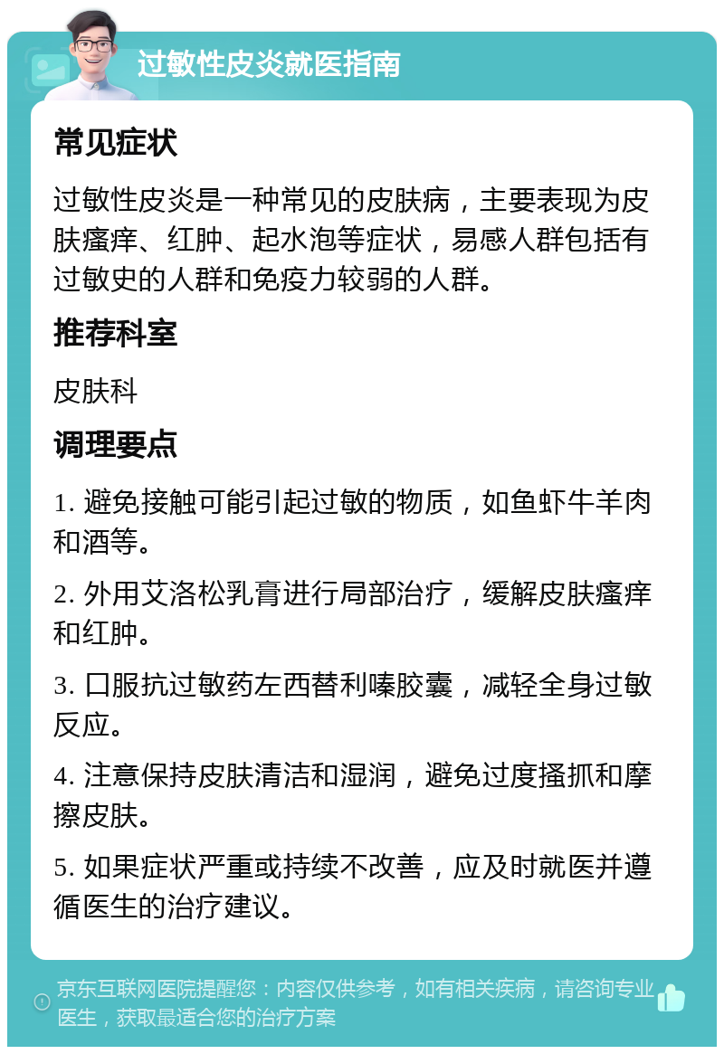 过敏性皮炎就医指南 常见症状 过敏性皮炎是一种常见的皮肤病，主要表现为皮肤瘙痒、红肿、起水泡等症状，易感人群包括有过敏史的人群和免疫力较弱的人群。 推荐科室 皮肤科 调理要点 1. 避免接触可能引起过敏的物质，如鱼虾牛羊肉和酒等。 2. 外用艾洛松乳膏进行局部治疗，缓解皮肤瘙痒和红肿。 3. 口服抗过敏药左西替利嗪胶囊，减轻全身过敏反应。 4. 注意保持皮肤清洁和湿润，避免过度搔抓和摩擦皮肤。 5. 如果症状严重或持续不改善，应及时就医并遵循医生的治疗建议。