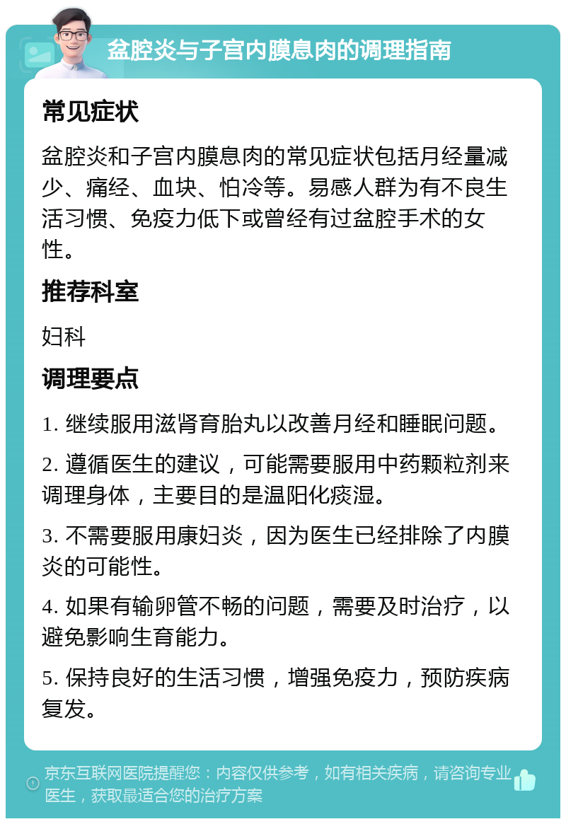 盆腔炎与子宫内膜息肉的调理指南 常见症状 盆腔炎和子宫内膜息肉的常见症状包括月经量减少、痛经、血块、怕冷等。易感人群为有不良生活习惯、免疫力低下或曾经有过盆腔手术的女性。 推荐科室 妇科 调理要点 1. 继续服用滋肾育胎丸以改善月经和睡眠问题。 2. 遵循医生的建议，可能需要服用中药颗粒剂来调理身体，主要目的是温阳化痰湿。 3. 不需要服用康妇炎，因为医生已经排除了内膜炎的可能性。 4. 如果有输卵管不畅的问题，需要及时治疗，以避免影响生育能力。 5. 保持良好的生活习惯，增强免疫力，预防疾病复发。