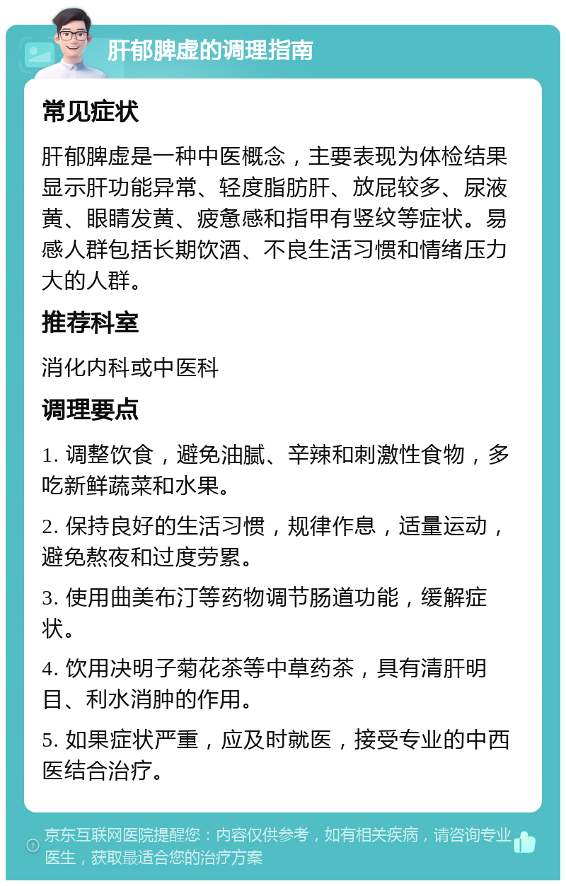 肝郁脾虚的调理指南 常见症状 肝郁脾虚是一种中医概念，主要表现为体检结果显示肝功能异常、轻度脂肪肝、放屁较多、尿液黄、眼睛发黄、疲惫感和指甲有竖纹等症状。易感人群包括长期饮酒、不良生活习惯和情绪压力大的人群。 推荐科室 消化内科或中医科 调理要点 1. 调整饮食，避免油腻、辛辣和刺激性食物，多吃新鲜蔬菜和水果。 2. 保持良好的生活习惯，规律作息，适量运动，避免熬夜和过度劳累。 3. 使用曲美布汀等药物调节肠道功能，缓解症状。 4. 饮用决明子菊花茶等中草药茶，具有清肝明目、利水消肿的作用。 5. 如果症状严重，应及时就医，接受专业的中西医结合治疗。