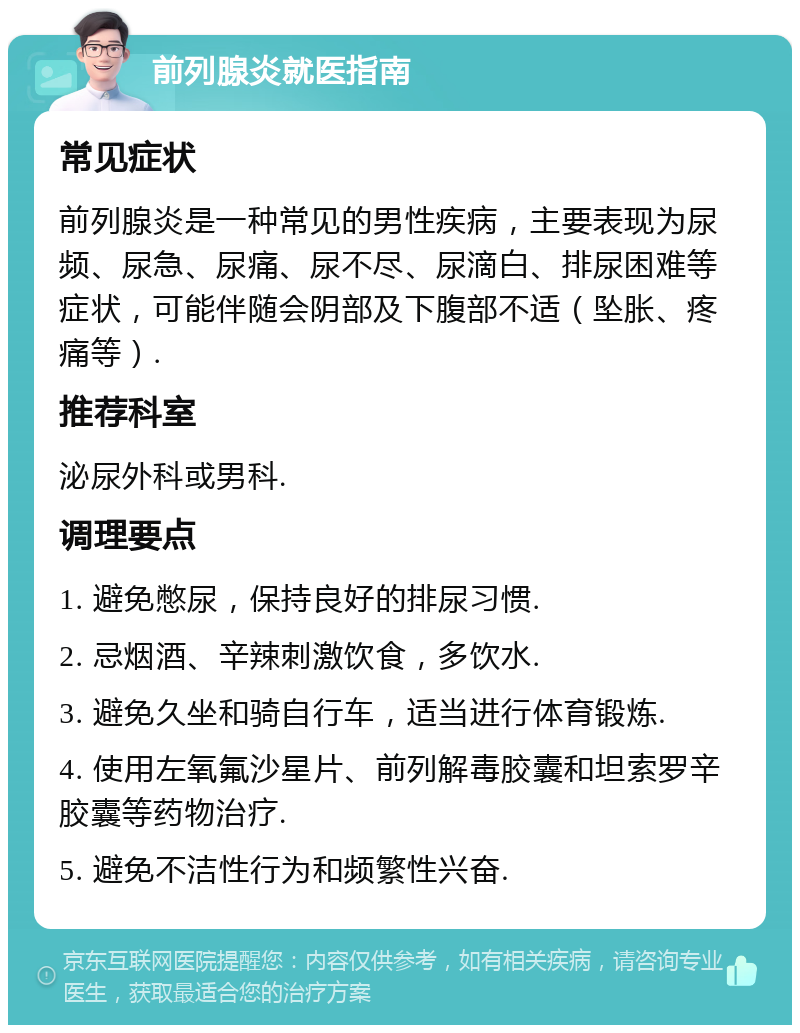 前列腺炎就医指南 常见症状 前列腺炎是一种常见的男性疾病，主要表现为尿频、尿急、尿痛、尿不尽、尿滴白、排尿困难等症状，可能伴随会阴部及下腹部不适（坠胀、疼痛等）. 推荐科室 泌尿外科或男科. 调理要点 1. 避免憋尿，保持良好的排尿习惯. 2. 忌烟酒、辛辣刺激饮食，多饮水. 3. 避免久坐和骑自行车，适当进行体育锻炼. 4. 使用左氧氟沙星片、前列解毒胶囊和坦索罗辛胶囊等药物治疗. 5. 避免不洁性行为和频繁性兴奋.