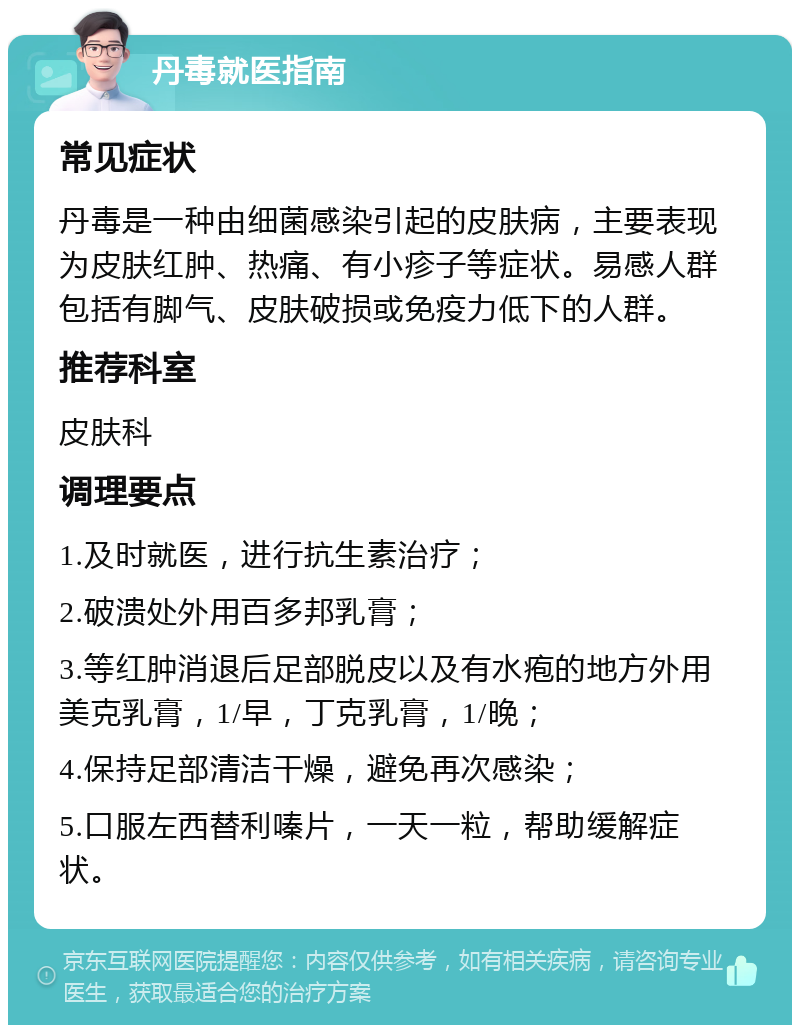 丹毒就医指南 常见症状 丹毒是一种由细菌感染引起的皮肤病，主要表现为皮肤红肿、热痛、有小疹子等症状。易感人群包括有脚气、皮肤破损或免疫力低下的人群。 推荐科室 皮肤科 调理要点 1.及时就医，进行抗生素治疗； 2.破溃处外用百多邦乳膏； 3.等红肿消退后足部脱皮以及有水疱的地方外用美克乳膏，1/早，丁克乳膏，1/晚； 4.保持足部清洁干燥，避免再次感染； 5.口服左西替利嗪片，一天一粒，帮助缓解症状。