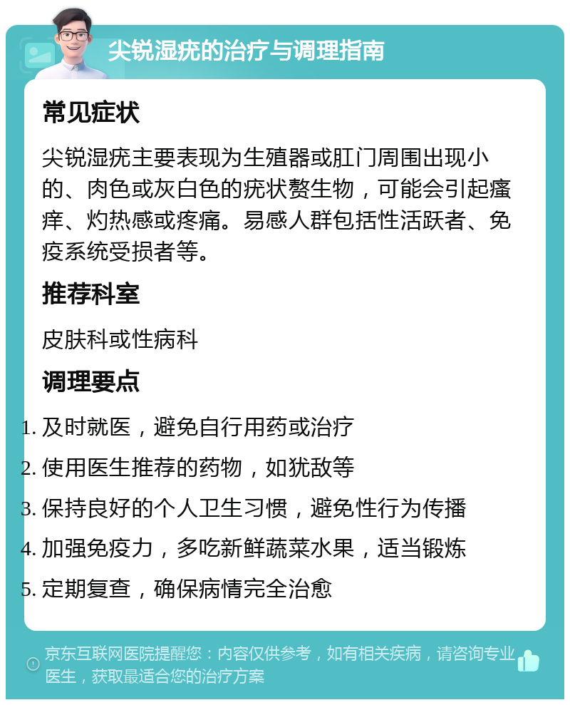 尖锐湿疣的治疗与调理指南 常见症状 尖锐湿疣主要表现为生殖器或肛门周围出现小的、肉色或灰白色的疣状赘生物，可能会引起瘙痒、灼热感或疼痛。易感人群包括性活跃者、免疫系统受损者等。 推荐科室 皮肤科或性病科 调理要点 及时就医，避免自行用药或治疗 使用医生推荐的药物，如犹敌等 保持良好的个人卫生习惯，避免性行为传播 加强免疫力，多吃新鲜蔬菜水果，适当锻炼 定期复查，确保病情完全治愈