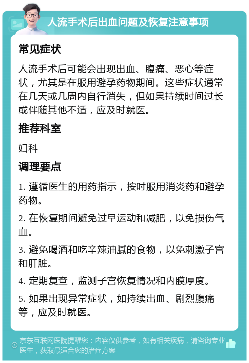 人流手术后出血问题及恢复注意事项 常见症状 人流手术后可能会出现出血、腹痛、恶心等症状，尤其是在服用避孕药物期间。这些症状通常在几天或几周内自行消失，但如果持续时间过长或伴随其他不适，应及时就医。 推荐科室 妇科 调理要点 1. 遵循医生的用药指示，按时服用消炎药和避孕药物。 2. 在恢复期间避免过早运动和减肥，以免损伤气血。 3. 避免喝酒和吃辛辣油腻的食物，以免刺激子宫和肝脏。 4. 定期复查，监测子宫恢复情况和内膜厚度。 5. 如果出现异常症状，如持续出血、剧烈腹痛等，应及时就医。