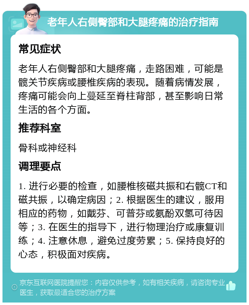 老年人右侧臀部和大腿疼痛的治疗指南 常见症状 老年人右侧臀部和大腿疼痛，走路困难，可能是髋关节疾病或腰椎疾病的表现。随着病情发展，疼痛可能会向上蔓延至脊柱背部，甚至影响日常生活的各个方面。 推荐科室 骨科或神经科 调理要点 1. 进行必要的检查，如腰椎核磁共振和右髋CT和磁共振，以确定病因；2. 根据医生的建议，服用相应的药物，如戴芬、可普芬或氨酚双氢可待因等；3. 在医生的指导下，进行物理治疗或康复训练；4. 注意休息，避免过度劳累；5. 保持良好的心态，积极面对疾病。