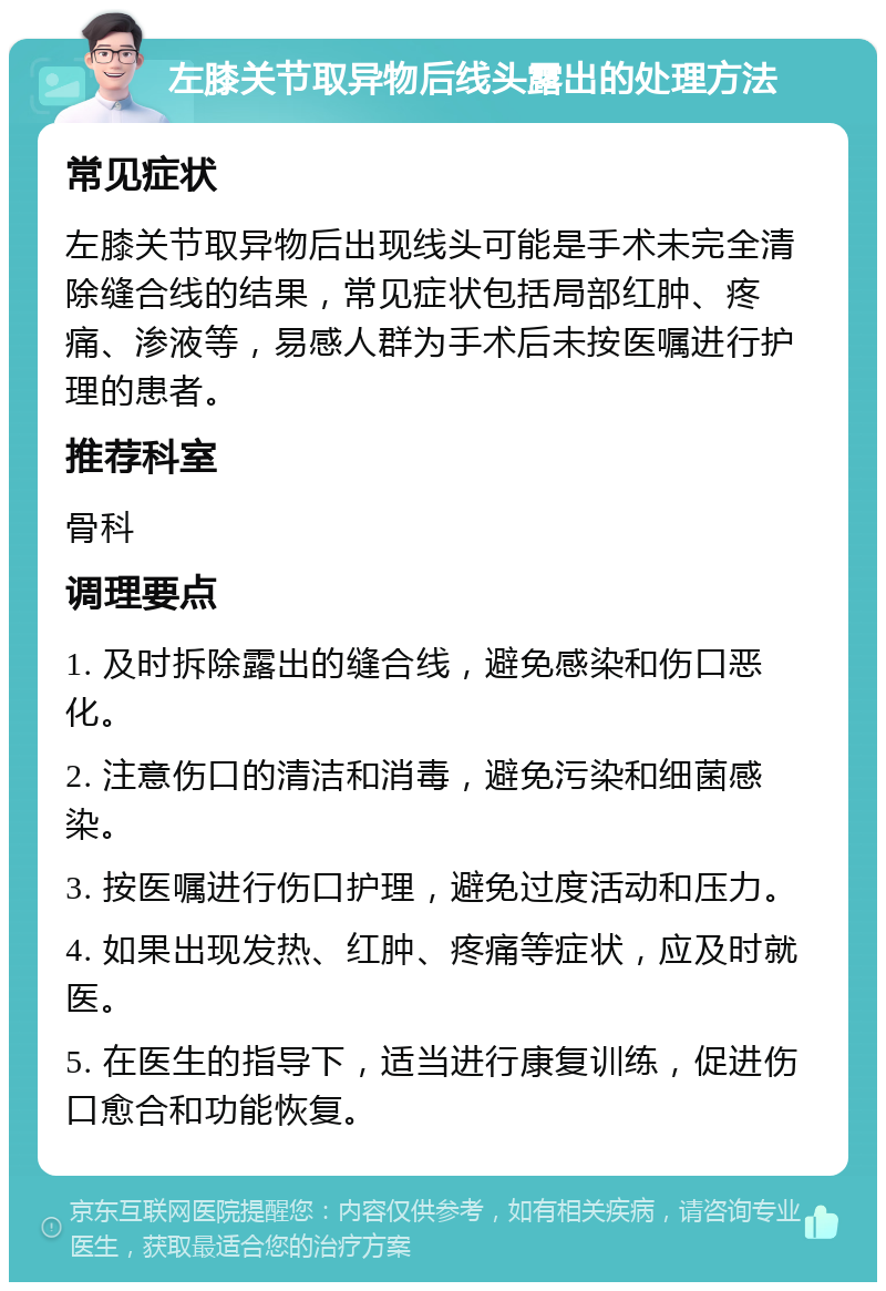 左膝关节取异物后线头露出的处理方法 常见症状 左膝关节取异物后出现线头可能是手术未完全清除缝合线的结果，常见症状包括局部红肿、疼痛、渗液等，易感人群为手术后未按医嘱进行护理的患者。 推荐科室 骨科 调理要点 1. 及时拆除露出的缝合线，避免感染和伤口恶化。 2. 注意伤口的清洁和消毒，避免污染和细菌感染。 3. 按医嘱进行伤口护理，避免过度活动和压力。 4. 如果出现发热、红肿、疼痛等症状，应及时就医。 5. 在医生的指导下，适当进行康复训练，促进伤口愈合和功能恢复。