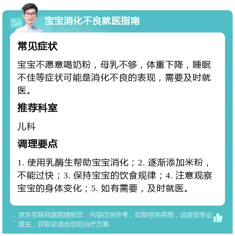 宝宝消化不良就医指南 常见症状 宝宝不愿意喝奶粉，母乳不够，体重下降，睡眠不佳等症状可能是消化不良的表现，需要及时就医。 推荐科室 儿科 调理要点 1. 使用乳酶生帮助宝宝消化；2. 逐渐添加米粉，不能过快；3. 保持宝宝的饮食规律；4. 注意观察宝宝的身体变化；5. 如有需要，及时就医。