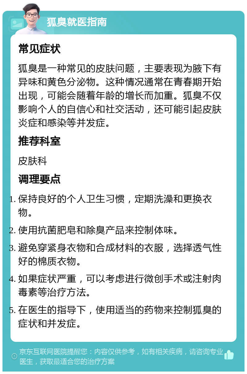 狐臭就医指南 常见症状 狐臭是一种常见的皮肤问题，主要表现为腋下有异味和黄色分泌物。这种情况通常在青春期开始出现，可能会随着年龄的增长而加重。狐臭不仅影响个人的自信心和社交活动，还可能引起皮肤炎症和感染等并发症。 推荐科室 皮肤科 调理要点 保持良好的个人卫生习惯，定期洗澡和更换衣物。 使用抗菌肥皂和除臭产品来控制体味。 避免穿紧身衣物和合成材料的衣服，选择透气性好的棉质衣物。 如果症状严重，可以考虑进行微创手术或注射肉毒素等治疗方法。 在医生的指导下，使用适当的药物来控制狐臭的症状和并发症。