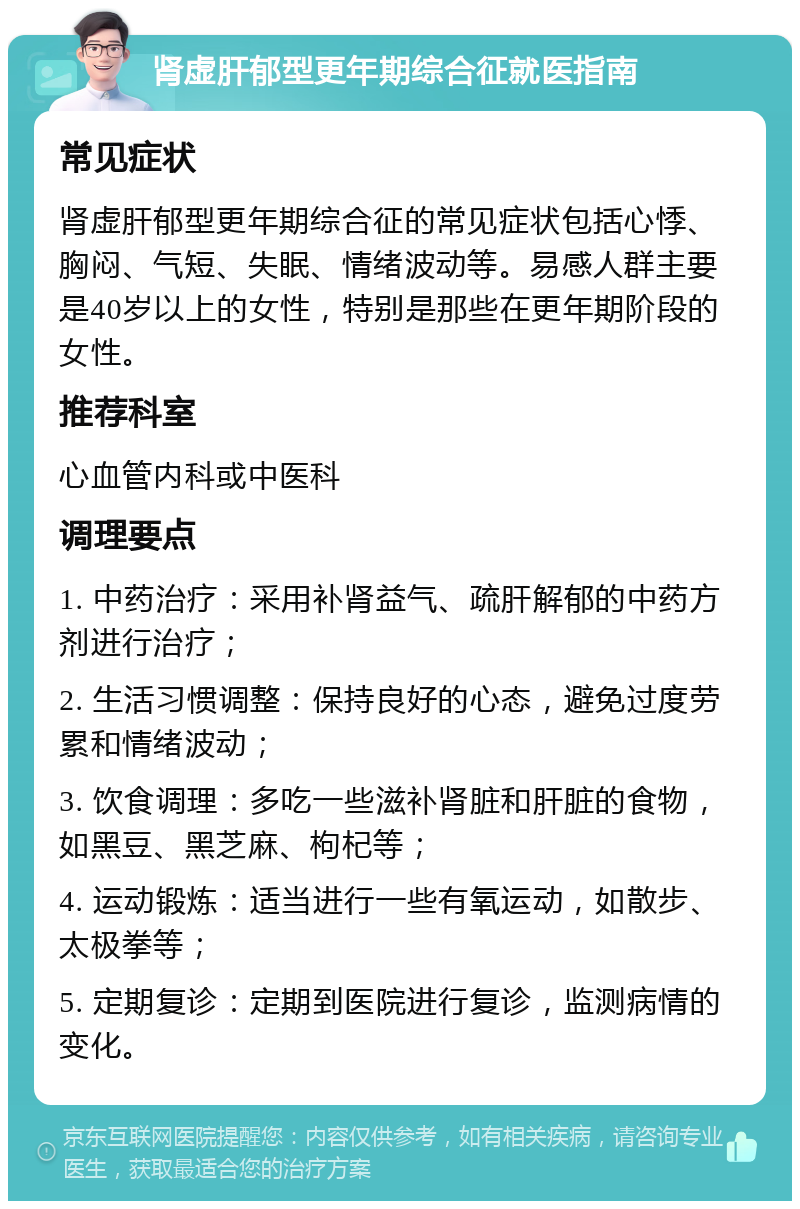 肾虚肝郁型更年期综合征就医指南 常见症状 肾虚肝郁型更年期综合征的常见症状包括心悸、胸闷、气短、失眠、情绪波动等。易感人群主要是40岁以上的女性，特别是那些在更年期阶段的女性。 推荐科室 心血管内科或中医科 调理要点 1. 中药治疗：采用补肾益气、疏肝解郁的中药方剂进行治疗； 2. 生活习惯调整：保持良好的心态，避免过度劳累和情绪波动； 3. 饮食调理：多吃一些滋补肾脏和肝脏的食物，如黑豆、黑芝麻、枸杞等； 4. 运动锻炼：适当进行一些有氧运动，如散步、太极拳等； 5. 定期复诊：定期到医院进行复诊，监测病情的变化。