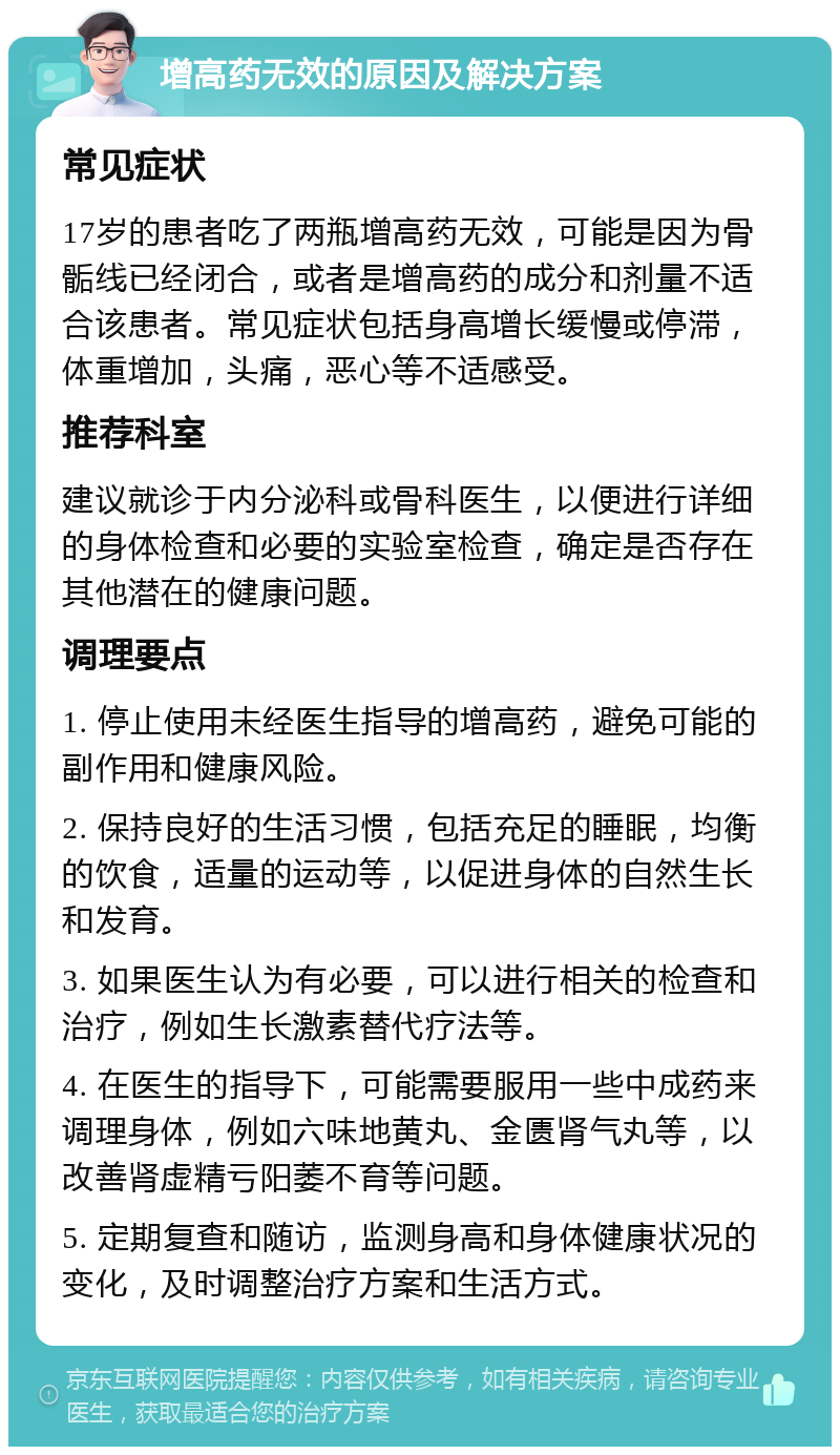 增高药无效的原因及解决方案 常见症状 17岁的患者吃了两瓶增高药无效，可能是因为骨骺线已经闭合，或者是增高药的成分和剂量不适合该患者。常见症状包括身高增长缓慢或停滞，体重增加，头痛，恶心等不适感受。 推荐科室 建议就诊于内分泌科或骨科医生，以便进行详细的身体检查和必要的实验室检查，确定是否存在其他潜在的健康问题。 调理要点 1. 停止使用未经医生指导的增高药，避免可能的副作用和健康风险。 2. 保持良好的生活习惯，包括充足的睡眠，均衡的饮食，适量的运动等，以促进身体的自然生长和发育。 3. 如果医生认为有必要，可以进行相关的检查和治疗，例如生长激素替代疗法等。 4. 在医生的指导下，可能需要服用一些中成药来调理身体，例如六味地黄丸、金匮肾气丸等，以改善肾虚精亏阳萎不育等问题。 5. 定期复查和随访，监测身高和身体健康状况的变化，及时调整治疗方案和生活方式。