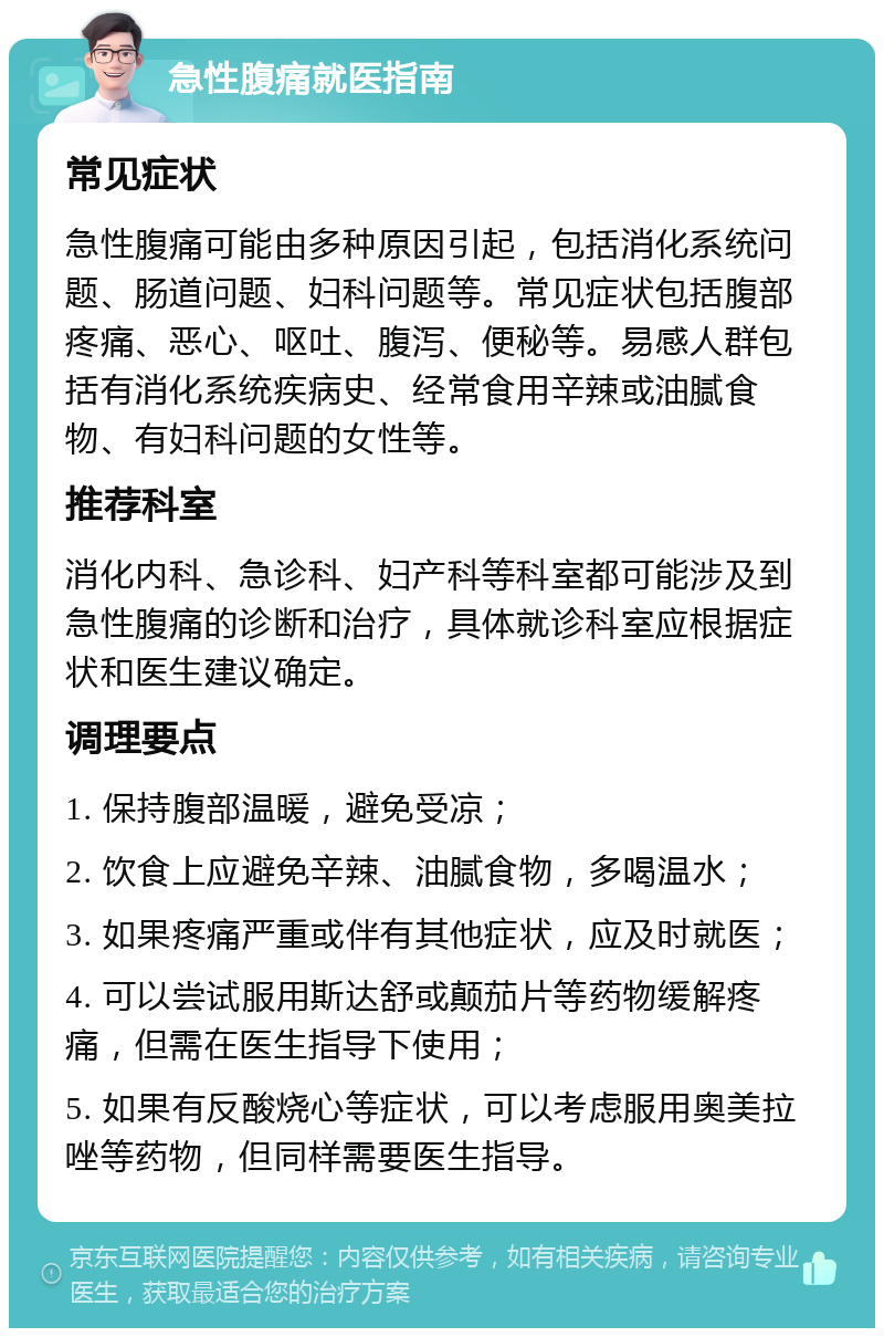 急性腹痛就医指南 常见症状 急性腹痛可能由多种原因引起，包括消化系统问题、肠道问题、妇科问题等。常见症状包括腹部疼痛、恶心、呕吐、腹泻、便秘等。易感人群包括有消化系统疾病史、经常食用辛辣或油腻食物、有妇科问题的女性等。 推荐科室 消化内科、急诊科、妇产科等科室都可能涉及到急性腹痛的诊断和治疗，具体就诊科室应根据症状和医生建议确定。 调理要点 1. 保持腹部温暖，避免受凉； 2. 饮食上应避免辛辣、油腻食物，多喝温水； 3. 如果疼痛严重或伴有其他症状，应及时就医； 4. 可以尝试服用斯达舒或颠茄片等药物缓解疼痛，但需在医生指导下使用； 5. 如果有反酸烧心等症状，可以考虑服用奥美拉唑等药物，但同样需要医生指导。