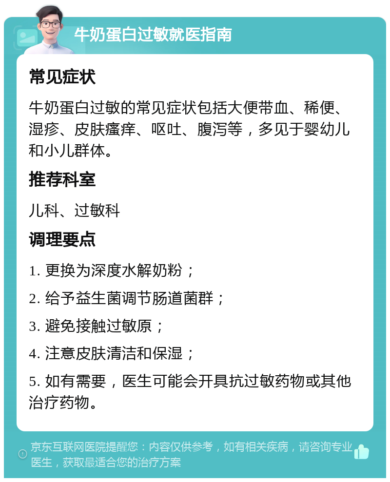 牛奶蛋白过敏就医指南 常见症状 牛奶蛋白过敏的常见症状包括大便带血、稀便、湿疹、皮肤瘙痒、呕吐、腹泻等，多见于婴幼儿和小儿群体。 推荐科室 儿科、过敏科 调理要点 1. 更换为深度水解奶粉； 2. 给予益生菌调节肠道菌群； 3. 避免接触过敏原； 4. 注意皮肤清洁和保湿； 5. 如有需要，医生可能会开具抗过敏药物或其他治疗药物。