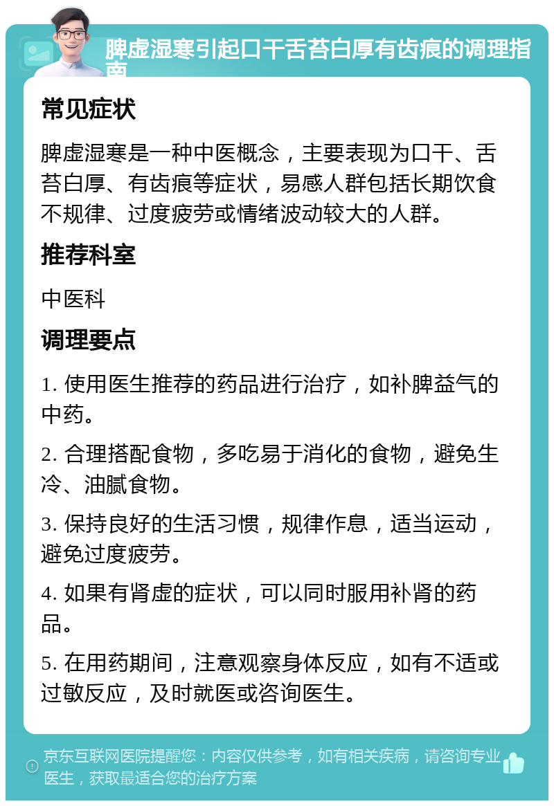 脾虚湿寒引起口干舌苔白厚有齿痕的调理指南 常见症状 脾虚湿寒是一种中医概念，主要表现为口干、舌苔白厚、有齿痕等症状，易感人群包括长期饮食不规律、过度疲劳或情绪波动较大的人群。 推荐科室 中医科 调理要点 1. 使用医生推荐的药品进行治疗，如补脾益气的中药。 2. 合理搭配食物，多吃易于消化的食物，避免生冷、油腻食物。 3. 保持良好的生活习惯，规律作息，适当运动，避免过度疲劳。 4. 如果有肾虚的症状，可以同时服用补肾的药品。 5. 在用药期间，注意观察身体反应，如有不适或过敏反应，及时就医或咨询医生。