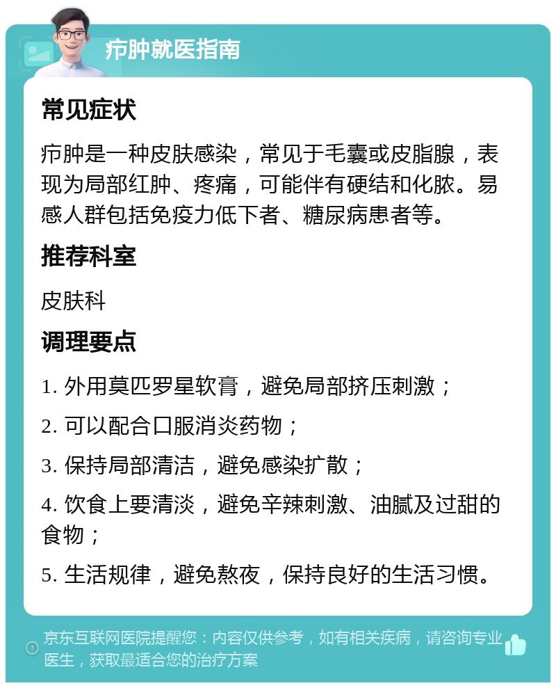 疖肿就医指南 常见症状 疖肿是一种皮肤感染，常见于毛囊或皮脂腺，表现为局部红肿、疼痛，可能伴有硬结和化脓。易感人群包括免疫力低下者、糖尿病患者等。 推荐科室 皮肤科 调理要点 1. 外用莫匹罗星软膏，避免局部挤压刺激； 2. 可以配合口服消炎药物； 3. 保持局部清洁，避免感染扩散； 4. 饮食上要清淡，避免辛辣刺激、油腻及过甜的食物； 5. 生活规律，避免熬夜，保持良好的生活习惯。