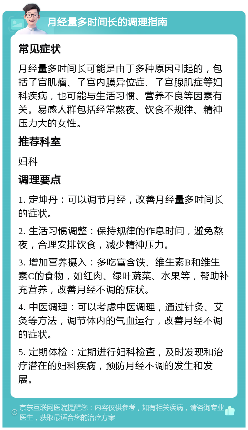 月经量多时间长的调理指南 常见症状 月经量多时间长可能是由于多种原因引起的，包括子宫肌瘤、子宫内膜异位症、子宫腺肌症等妇科疾病，也可能与生活习惯、营养不良等因素有关。易感人群包括经常熬夜、饮食不规律、精神压力大的女性。 推荐科室 妇科 调理要点 1. 定坤丹：可以调节月经，改善月经量多时间长的症状。 2. 生活习惯调整：保持规律的作息时间，避免熬夜，合理安排饮食，减少精神压力。 3. 增加营养摄入：多吃富含铁、维生素B和维生素C的食物，如红肉、绿叶蔬菜、水果等，帮助补充营养，改善月经不调的症状。 4. 中医调理：可以考虑中医调理，通过针灸、艾灸等方法，调节体内的气血运行，改善月经不调的症状。 5. 定期体检：定期进行妇科检查，及时发现和治疗潜在的妇科疾病，预防月经不调的发生和发展。