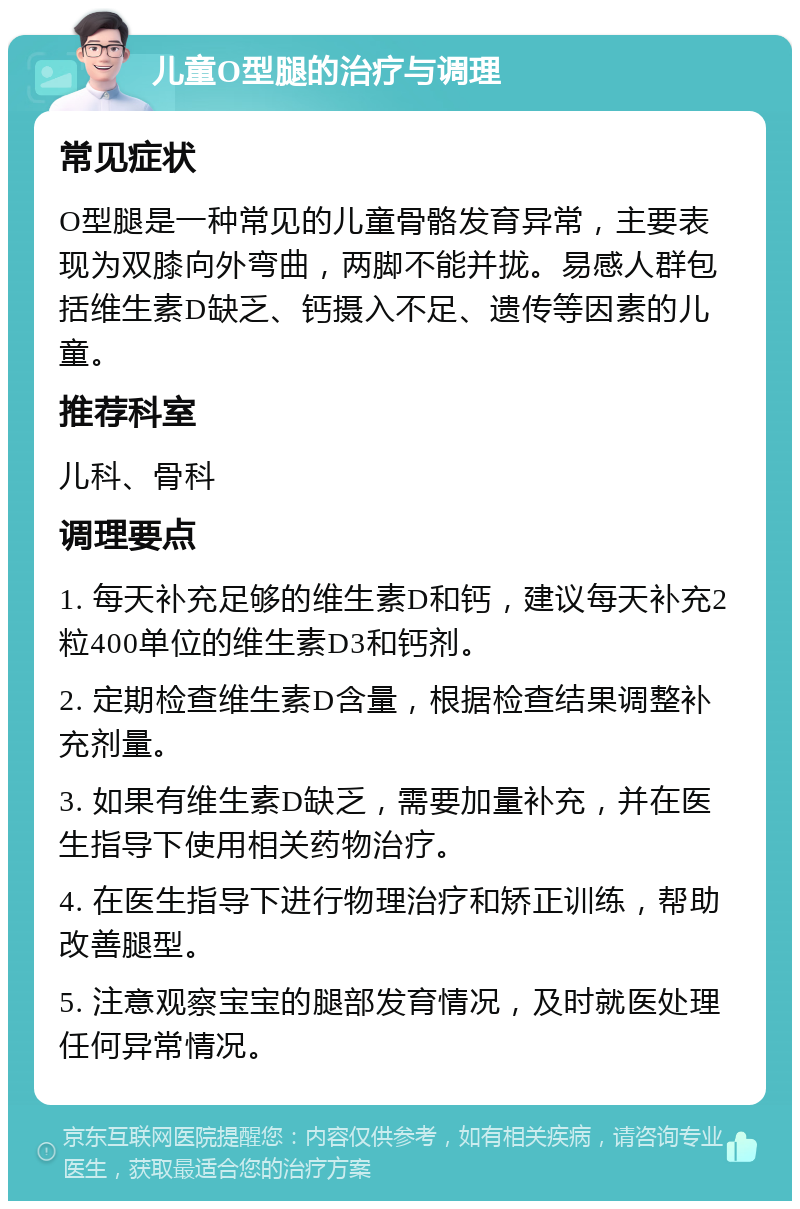 儿童O型腿的治疗与调理 常见症状 O型腿是一种常见的儿童骨骼发育异常，主要表现为双膝向外弯曲，两脚不能并拢。易感人群包括维生素D缺乏、钙摄入不足、遗传等因素的儿童。 推荐科室 儿科、骨科 调理要点 1. 每天补充足够的维生素D和钙，建议每天补充2粒400单位的维生素D3和钙剂。 2. 定期检查维生素D含量，根据检查结果调整补充剂量。 3. 如果有维生素D缺乏，需要加量补充，并在医生指导下使用相关药物治疗。 4. 在医生指导下进行物理治疗和矫正训练，帮助改善腿型。 5. 注意观察宝宝的腿部发育情况，及时就医处理任何异常情况。