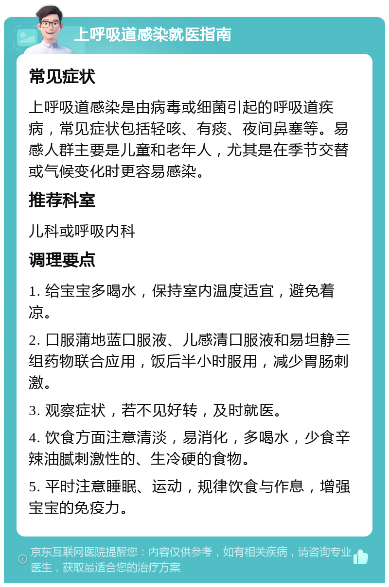 上呼吸道感染就医指南 常见症状 上呼吸道感染是由病毒或细菌引起的呼吸道疾病，常见症状包括轻咳、有痰、夜间鼻塞等。易感人群主要是儿童和老年人，尤其是在季节交替或气候变化时更容易感染。 推荐科室 儿科或呼吸内科 调理要点 1. 给宝宝多喝水，保持室内温度适宜，避免着凉。 2. 口服蒲地蓝口服液、儿感清口服液和易坦静三组药物联合应用，饭后半小时服用，减少胃肠刺激。 3. 观察症状，若不见好转，及时就医。 4. 饮食方面注意清淡，易消化，多喝水，少食辛辣油腻刺激性的、生冷硬的食物。 5. 平时注意睡眠、运动，规律饮食与作息，增强宝宝的免疫力。