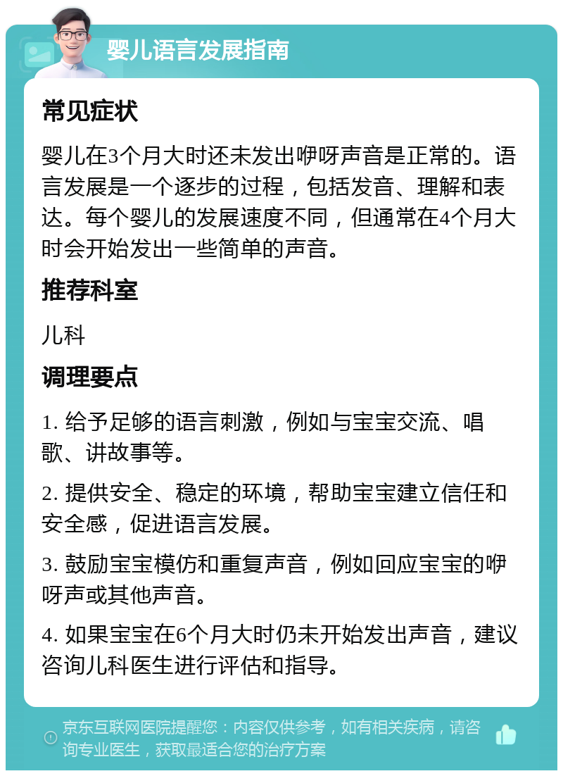 婴儿语言发展指南 常见症状 婴儿在3个月大时还未发出咿呀声音是正常的。语言发展是一个逐步的过程，包括发音、理解和表达。每个婴儿的发展速度不同，但通常在4个月大时会开始发出一些简单的声音。 推荐科室 儿科 调理要点 1. 给予足够的语言刺激，例如与宝宝交流、唱歌、讲故事等。 2. 提供安全、稳定的环境，帮助宝宝建立信任和安全感，促进语言发展。 3. 鼓励宝宝模仿和重复声音，例如回应宝宝的咿呀声或其他声音。 4. 如果宝宝在6个月大时仍未开始发出声音，建议咨询儿科医生进行评估和指导。