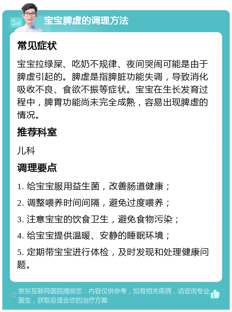 宝宝脾虚的调理方法 常见症状 宝宝拉绿屎、吃奶不规律、夜间哭闹可能是由于脾虚引起的。脾虚是指脾脏功能失调，导致消化吸收不良、食欲不振等症状。宝宝在生长发育过程中，脾胃功能尚未完全成熟，容易出现脾虚的情况。 推荐科室 儿科 调理要点 1. 给宝宝服用益生菌，改善肠道健康； 2. 调整喂养时间间隔，避免过度喂养； 3. 注意宝宝的饮食卫生，避免食物污染； 4. 给宝宝提供温暖、安静的睡眠环境； 5. 定期带宝宝进行体检，及时发现和处理健康问题。