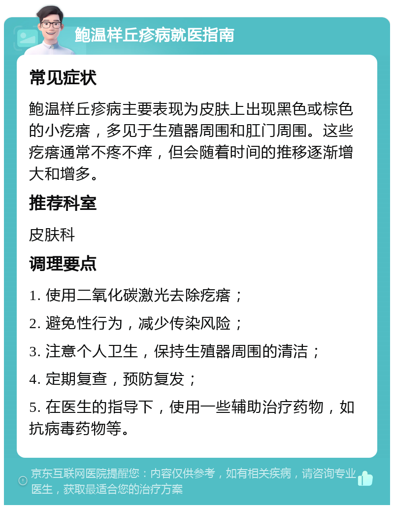 鲍温样丘疹病就医指南 常见症状 鲍温样丘疹病主要表现为皮肤上出现黑色或棕色的小疙瘩，多见于生殖器周围和肛门周围。这些疙瘩通常不疼不痒，但会随着时间的推移逐渐增大和增多。 推荐科室 皮肤科 调理要点 1. 使用二氧化碳激光去除疙瘩； 2. 避免性行为，减少传染风险； 3. 注意个人卫生，保持生殖器周围的清洁； 4. 定期复查，预防复发； 5. 在医生的指导下，使用一些辅助治疗药物，如抗病毒药物等。