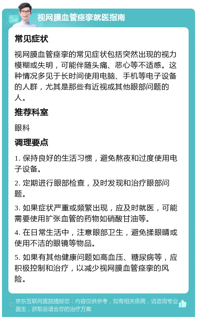 视网膜血管痉挛就医指南 常见症状 视网膜血管痉挛的常见症状包括突然出现的视力模糊或失明，可能伴随头痛、恶心等不适感。这种情况多见于长时间使用电脑、手机等电子设备的人群，尤其是那些有近视或其他眼部问题的人。 推荐科室 眼科 调理要点 1. 保持良好的生活习惯，避免熬夜和过度使用电子设备。 2. 定期进行眼部检查，及时发现和治疗眼部问题。 3. 如果症状严重或频繁出现，应及时就医，可能需要使用扩张血管的药物如硝酸甘油等。 4. 在日常生活中，注意眼部卫生，避免揉眼睛或使用不洁的眼镜等物品。 5. 如果有其他健康问题如高血压、糖尿病等，应积极控制和治疗，以减少视网膜血管痉挛的风险。