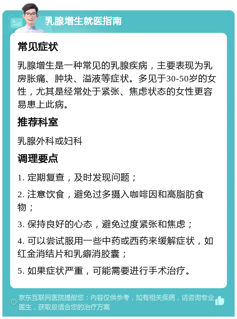 乳腺增生就医指南 常见症状 乳腺增生是一种常见的乳腺疾病，主要表现为乳房胀痛、肿块、溢液等症状。多见于30-50岁的女性，尤其是经常处于紧张、焦虑状态的女性更容易患上此病。 推荐科室 乳腺外科或妇科 调理要点 1. 定期复查，及时发现问题； 2. 注意饮食，避免过多摄入咖啡因和高脂肪食物； 3. 保持良好的心态，避免过度紧张和焦虑； 4. 可以尝试服用一些中药或西药来缓解症状，如红金消结片和乳癖消胶囊； 5. 如果症状严重，可能需要进行手术治疗。