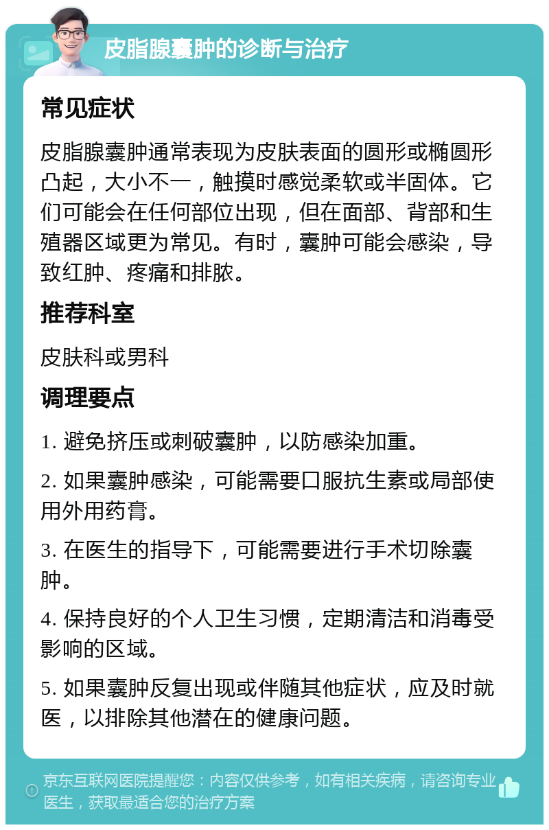 皮脂腺囊肿的诊断与治疗 常见症状 皮脂腺囊肿通常表现为皮肤表面的圆形或椭圆形凸起，大小不一，触摸时感觉柔软或半固体。它们可能会在任何部位出现，但在面部、背部和生殖器区域更为常见。有时，囊肿可能会感染，导致红肿、疼痛和排脓。 推荐科室 皮肤科或男科 调理要点 1. 避免挤压或刺破囊肿，以防感染加重。 2. 如果囊肿感染，可能需要口服抗生素或局部使用外用药膏。 3. 在医生的指导下，可能需要进行手术切除囊肿。 4. 保持良好的个人卫生习惯，定期清洁和消毒受影响的区域。 5. 如果囊肿反复出现或伴随其他症状，应及时就医，以排除其他潜在的健康问题。