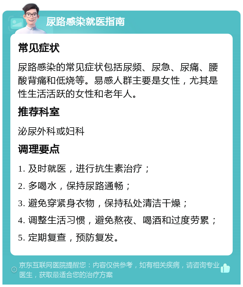 尿路感染就医指南 常见症状 尿路感染的常见症状包括尿频、尿急、尿痛、腰酸背痛和低烧等。易感人群主要是女性，尤其是性生活活跃的女性和老年人。 推荐科室 泌尿外科或妇科 调理要点 1. 及时就医，进行抗生素治疗； 2. 多喝水，保持尿路通畅； 3. 避免穿紧身衣物，保持私处清洁干燥； 4. 调整生活习惯，避免熬夜、喝酒和过度劳累； 5. 定期复查，预防复发。