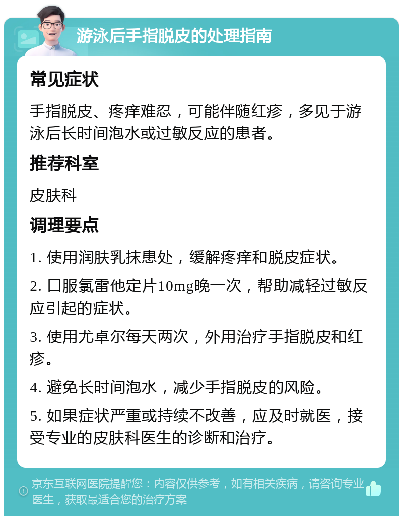 游泳后手指脱皮的处理指南 常见症状 手指脱皮、疼痒难忍，可能伴随红疹，多见于游泳后长时间泡水或过敏反应的患者。 推荐科室 皮肤科 调理要点 1. 使用润肤乳抹患处，缓解疼痒和脱皮症状。 2. 口服氯雷他定片10mg晚一次，帮助减轻过敏反应引起的症状。 3. 使用尤卓尔每天两次，外用治疗手指脱皮和红疹。 4. 避免长时间泡水，减少手指脱皮的风险。 5. 如果症状严重或持续不改善，应及时就医，接受专业的皮肤科医生的诊断和治疗。