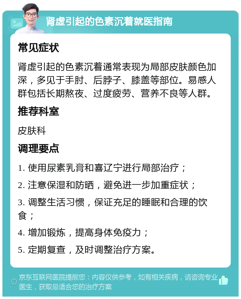 肾虚引起的色素沉着就医指南 常见症状 肾虚引起的色素沉着通常表现为局部皮肤颜色加深，多见于手肘、后脖子、膝盖等部位。易感人群包括长期熬夜、过度疲劳、营养不良等人群。 推荐科室 皮肤科 调理要点 1. 使用尿素乳膏和喜辽宁进行局部治疗； 2. 注意保湿和防晒，避免进一步加重症状； 3. 调整生活习惯，保证充足的睡眠和合理的饮食； 4. 增加锻炼，提高身体免疫力； 5. 定期复查，及时调整治疗方案。