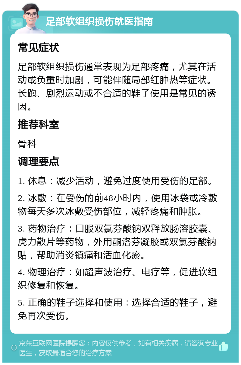 足部软组织损伤就医指南 常见症状 足部软组织损伤通常表现为足部疼痛，尤其在活动或负重时加剧，可能伴随局部红肿热等症状。长跑、剧烈运动或不合适的鞋子使用是常见的诱因。 推荐科室 骨科 调理要点 1. 休息：减少活动，避免过度使用受伤的足部。 2. 冰敷：在受伤的前48小时内，使用冰袋或冷敷物每天多次冰敷受伤部位，减轻疼痛和肿胀。 3. 药物治疗：口服双氯芬酸钠双释放肠溶胶囊、虎力散片等药物，外用酮洛芬凝胶或双氯芬酸钠贴，帮助消炎镇痛和活血化瘀。 4. 物理治疗：如超声波治疗、电疗等，促进软组织修复和恢复。 5. 正确的鞋子选择和使用：选择合适的鞋子，避免再次受伤。