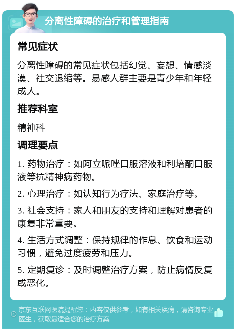 分离性障碍的治疗和管理指南 常见症状 分离性障碍的常见症状包括幻觉、妄想、情感淡漠、社交退缩等。易感人群主要是青少年和年轻成人。 推荐科室 精神科 调理要点 1. 药物治疗：如阿立哌唑口服溶液和利培酮口服液等抗精神病药物。 2. 心理治疗：如认知行为疗法、家庭治疗等。 3. 社会支持：家人和朋友的支持和理解对患者的康复非常重要。 4. 生活方式调整：保持规律的作息、饮食和运动习惯，避免过度疲劳和压力。 5. 定期复诊：及时调整治疗方案，防止病情反复或恶化。