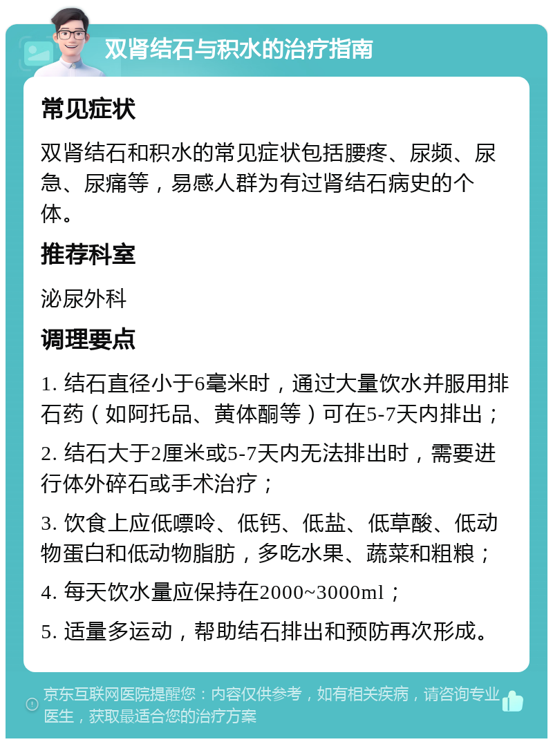 双肾结石与积水的治疗指南 常见症状 双肾结石和积水的常见症状包括腰疼、尿频、尿急、尿痛等，易感人群为有过肾结石病史的个体。 推荐科室 泌尿外科 调理要点 1. 结石直径小于6毫米时，通过大量饮水并服用排石药（如阿托品、黄体酮等）可在5-7天内排出； 2. 结石大于2厘米或5-7天内无法排出时，需要进行体外碎石或手术治疗； 3. 饮食上应低嘌呤、低钙、低盐、低草酸、低动物蛋白和低动物脂肪，多吃水果、蔬菜和粗粮； 4. 每天饮水量应保持在2000~3000ml； 5. 适量多运动，帮助结石排出和预防再次形成。