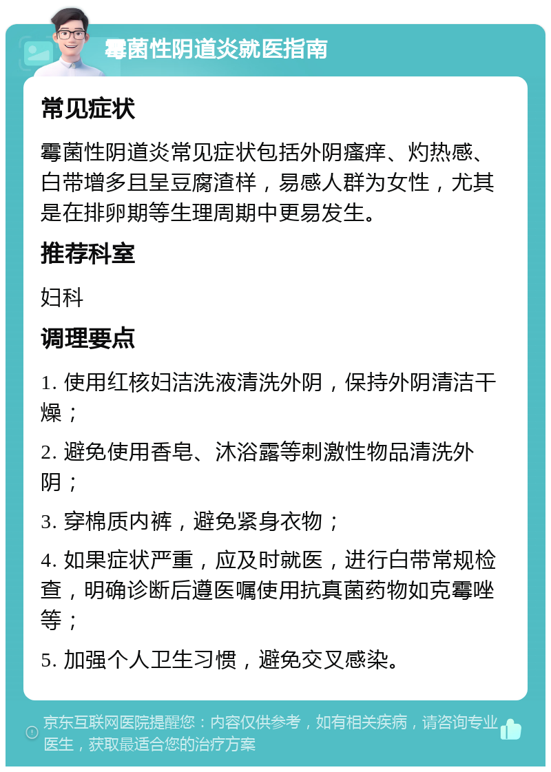 霉菌性阴道炎就医指南 常见症状 霉菌性阴道炎常见症状包括外阴瘙痒、灼热感、白带增多且呈豆腐渣样，易感人群为女性，尤其是在排卵期等生理周期中更易发生。 推荐科室 妇科 调理要点 1. 使用红核妇洁洗液清洗外阴，保持外阴清洁干燥； 2. 避免使用香皂、沐浴露等刺激性物品清洗外阴； 3. 穿棉质内裤，避免紧身衣物； 4. 如果症状严重，应及时就医，进行白带常规检查，明确诊断后遵医嘱使用抗真菌药物如克霉唑等； 5. 加强个人卫生习惯，避免交叉感染。