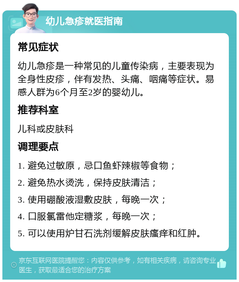 幼儿急疹就医指南 常见症状 幼儿急疹是一种常见的儿童传染病，主要表现为全身性皮疹，伴有发热、头痛、咽痛等症状。易感人群为6个月至2岁的婴幼儿。 推荐科室 儿科或皮肤科 调理要点 1. 避免过敏原，忌口鱼虾辣椒等食物； 2. 避免热水烫洗，保持皮肤清洁； 3. 使用硼酸液湿敷皮肤，每晚一次； 4. 口服氯雷他定糖浆，每晚一次； 5. 可以使用炉甘石洗剂缓解皮肤瘙痒和红肿。