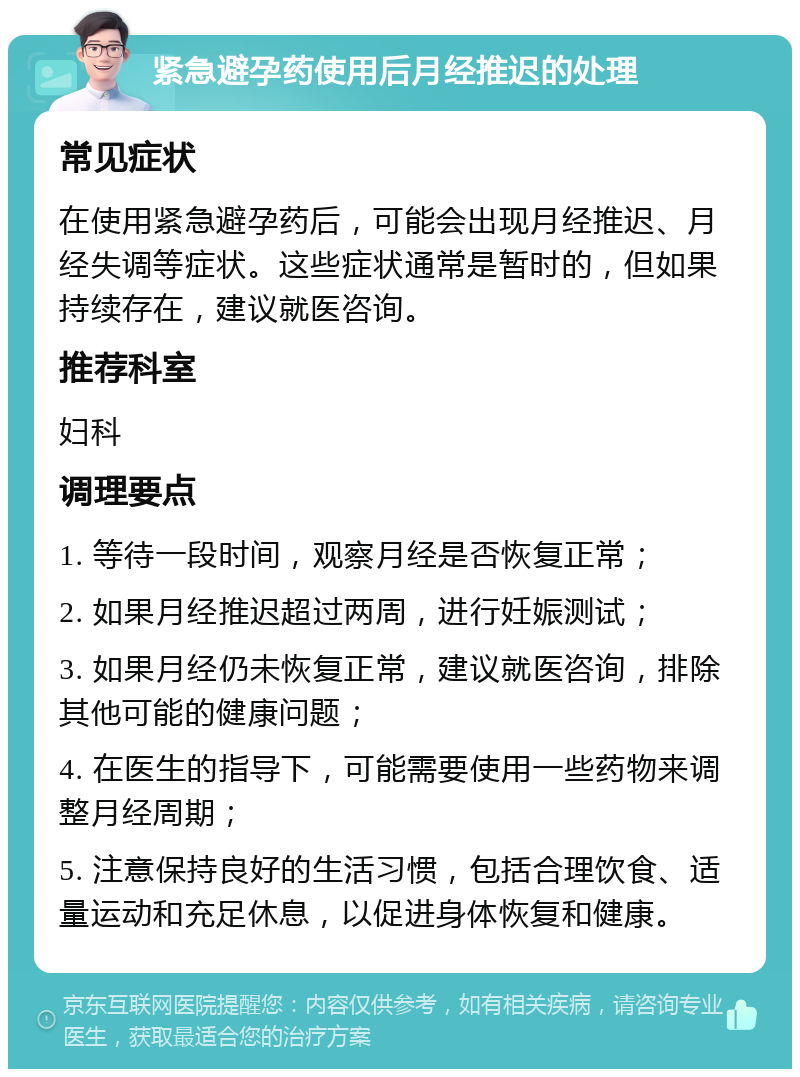 紧急避孕药使用后月经推迟的处理 常见症状 在使用紧急避孕药后，可能会出现月经推迟、月经失调等症状。这些症状通常是暂时的，但如果持续存在，建议就医咨询。 推荐科室 妇科 调理要点 1. 等待一段时间，观察月经是否恢复正常； 2. 如果月经推迟超过两周，进行妊娠测试； 3. 如果月经仍未恢复正常，建议就医咨询，排除其他可能的健康问题； 4. 在医生的指导下，可能需要使用一些药物来调整月经周期； 5. 注意保持良好的生活习惯，包括合理饮食、适量运动和充足休息，以促进身体恢复和健康。