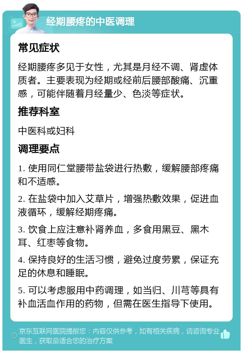 经期腰疼的中医调理 常见症状 经期腰疼多见于女性，尤其是月经不调、肾虚体质者。主要表现为经期或经前后腰部酸痛、沉重感，可能伴随着月经量少、色淡等症状。 推荐科室 中医科或妇科 调理要点 1. 使用同仁堂腰带盐袋进行热敷，缓解腰部疼痛和不适感。 2. 在盐袋中加入艾草片，增强热敷效果，促进血液循环，缓解经期疼痛。 3. 饮食上应注意补肾养血，多食用黑豆、黑木耳、红枣等食物。 4. 保持良好的生活习惯，避免过度劳累，保证充足的休息和睡眠。 5. 可以考虑服用中药调理，如当归、川芎等具有补血活血作用的药物，但需在医生指导下使用。