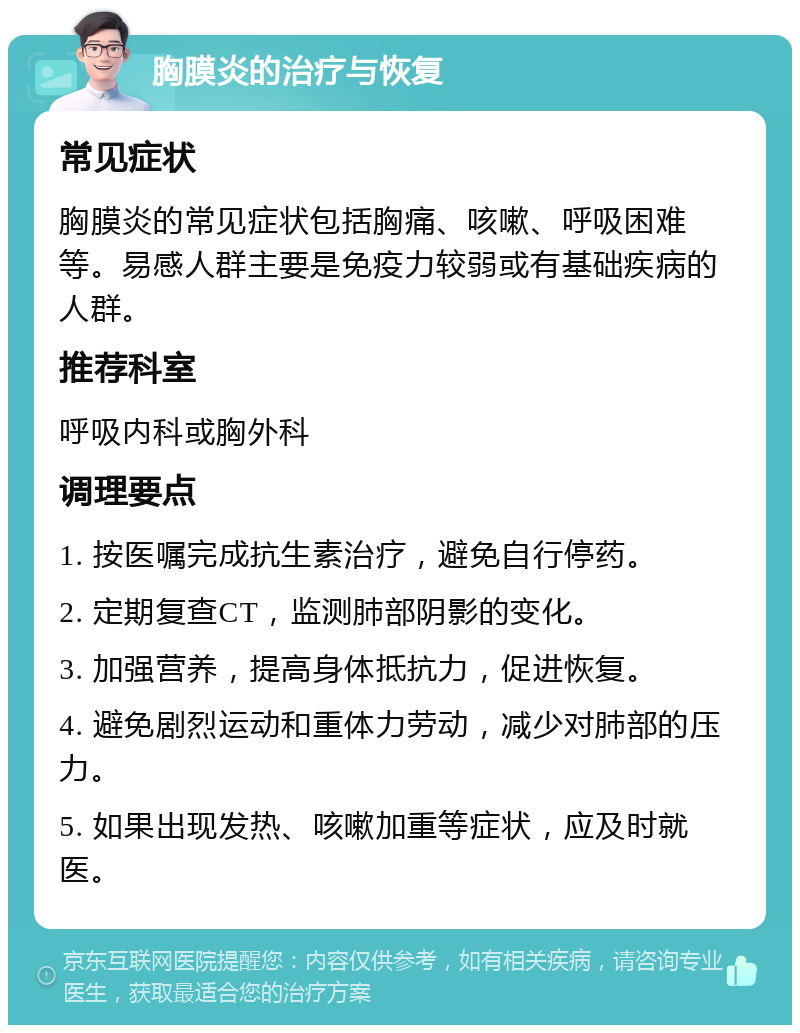 胸膜炎的治疗与恢复 常见症状 胸膜炎的常见症状包括胸痛、咳嗽、呼吸困难等。易感人群主要是免疫力较弱或有基础疾病的人群。 推荐科室 呼吸内科或胸外科 调理要点 1. 按医嘱完成抗生素治疗，避免自行停药。 2. 定期复查CT，监测肺部阴影的变化。 3. 加强营养，提高身体抵抗力，促进恢复。 4. 避免剧烈运动和重体力劳动，减少对肺部的压力。 5. 如果出现发热、咳嗽加重等症状，应及时就医。