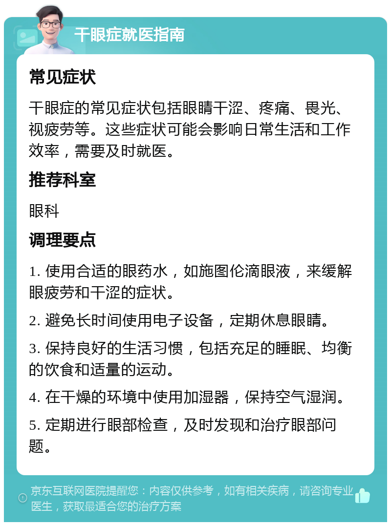 干眼症就医指南 常见症状 干眼症的常见症状包括眼睛干涩、疼痛、畏光、视疲劳等。这些症状可能会影响日常生活和工作效率，需要及时就医。 推荐科室 眼科 调理要点 1. 使用合适的眼药水，如施图伦滴眼液，来缓解眼疲劳和干涩的症状。 2. 避免长时间使用电子设备，定期休息眼睛。 3. 保持良好的生活习惯，包括充足的睡眠、均衡的饮食和适量的运动。 4. 在干燥的环境中使用加湿器，保持空气湿润。 5. 定期进行眼部检查，及时发现和治疗眼部问题。