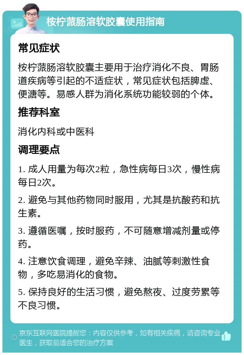 桉柠蒎肠溶软胶囊使用指南 常见症状 桉柠蒎肠溶软胶囊主要用于治疗消化不良、胃肠道疾病等引起的不适症状，常见症状包括脾虚、便溏等。易感人群为消化系统功能较弱的个体。 推荐科室 消化内科或中医科 调理要点 1. 成人用量为每次2粒，急性病每日3次，慢性病每日2次。 2. 避免与其他药物同时服用，尤其是抗酸药和抗生素。 3. 遵循医嘱，按时服药，不可随意增减剂量或停药。 4. 注意饮食调理，避免辛辣、油腻等刺激性食物，多吃易消化的食物。 5. 保持良好的生活习惯，避免熬夜、过度劳累等不良习惯。