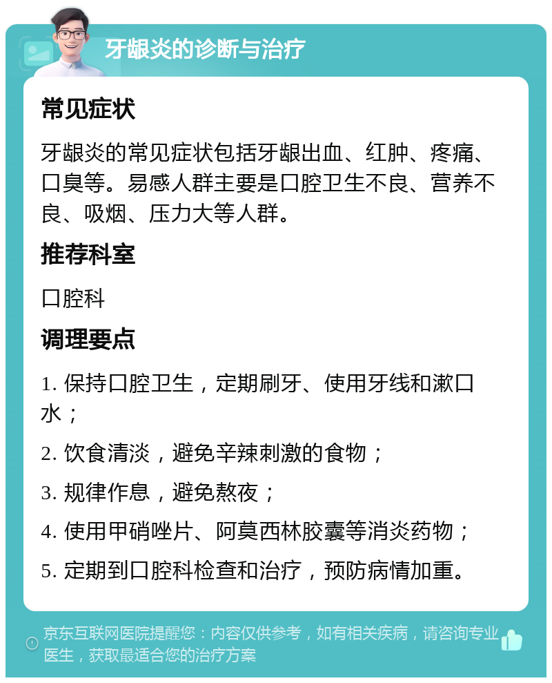 牙龈炎的诊断与治疗 常见症状 牙龈炎的常见症状包括牙龈出血、红肿、疼痛、口臭等。易感人群主要是口腔卫生不良、营养不良、吸烟、压力大等人群。 推荐科室 口腔科 调理要点 1. 保持口腔卫生，定期刷牙、使用牙线和漱口水； 2. 饮食清淡，避免辛辣刺激的食物； 3. 规律作息，避免熬夜； 4. 使用甲硝唑片、阿莫西林胶囊等消炎药物； 5. 定期到口腔科检查和治疗，预防病情加重。