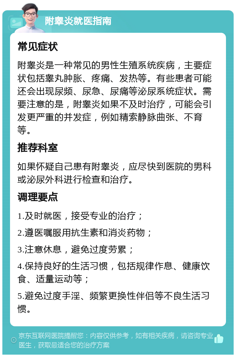 附睾炎就医指南 常见症状 附睾炎是一种常见的男性生殖系统疾病，主要症状包括睾丸肿胀、疼痛、发热等。有些患者可能还会出现尿频、尿急、尿痛等泌尿系统症状。需要注意的是，附睾炎如果不及时治疗，可能会引发更严重的并发症，例如精索静脉曲张、不育等。 推荐科室 如果怀疑自己患有附睾炎，应尽快到医院的男科或泌尿外科进行检查和治疗。 调理要点 1.及时就医，接受专业的治疗； 2.遵医嘱服用抗生素和消炎药物； 3.注意休息，避免过度劳累； 4.保持良好的生活习惯，包括规律作息、健康饮食、适量运动等； 5.避免过度手淫、频繁更换性伴侣等不良生活习惯。