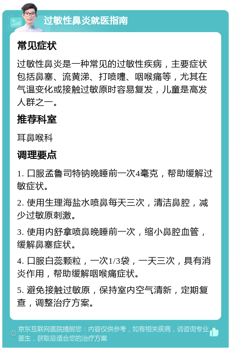 过敏性鼻炎就医指南 常见症状 过敏性鼻炎是一种常见的过敏性疾病，主要症状包括鼻塞、流黄涕、打喷嚏、咽喉痛等，尤其在气温变化或接触过敏原时容易复发，儿童是高发人群之一。 推荐科室 耳鼻喉科 调理要点 1. 口服孟鲁司特钠晚睡前一次4毫克，帮助缓解过敏症状。 2. 使用生理海盐水喷鼻每天三次，清洁鼻腔，减少过敏原刺激。 3. 使用内舒拿喷鼻晚睡前一次，缩小鼻腔血管，缓解鼻塞症状。 4. 口服白蕊颗粒，一次1/3袋，一天三次，具有消炎作用，帮助缓解咽喉痛症状。 5. 避免接触过敏原，保持室内空气清新，定期复查，调整治疗方案。