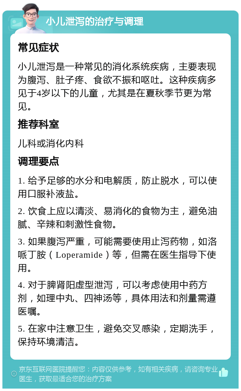 小儿泄泻的治疗与调理 常见症状 小儿泄泻是一种常见的消化系统疾病，主要表现为腹泻、肚子疼、食欲不振和呕吐。这种疾病多见于4岁以下的儿童，尤其是在夏秋季节更为常见。 推荐科室 儿科或消化内科 调理要点 1. 给予足够的水分和电解质，防止脱水，可以使用口服补液盐。 2. 饮食上应以清淡、易消化的食物为主，避免油腻、辛辣和刺激性食物。 3. 如果腹泻严重，可能需要使用止泻药物，如洛哌丁胺（Loperamide）等，但需在医生指导下使用。 4. 对于脾肾阳虚型泄泻，可以考虑使用中药方剂，如理中丸、四神汤等，具体用法和剂量需遵医嘱。 5. 在家中注意卫生，避免交叉感染，定期洗手，保持环境清洁。