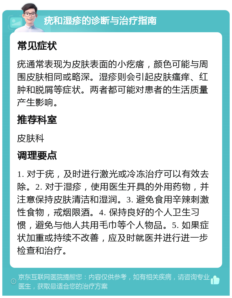 疣和湿疹的诊断与治疗指南 常见症状 疣通常表现为皮肤表面的小疙瘩，颜色可能与周围皮肤相同或略深。湿疹则会引起皮肤瘙痒、红肿和脱屑等症状。两者都可能对患者的生活质量产生影响。 推荐科室 皮肤科 调理要点 1. 对于疣，及时进行激光或冷冻治疗可以有效去除。2. 对于湿疹，使用医生开具的外用药物，并注意保持皮肤清洁和湿润。3. 避免食用辛辣刺激性食物，戒烟限酒。4. 保持良好的个人卫生习惯，避免与他人共用毛巾等个人物品。5. 如果症状加重或持续不改善，应及时就医并进行进一步检查和治疗。