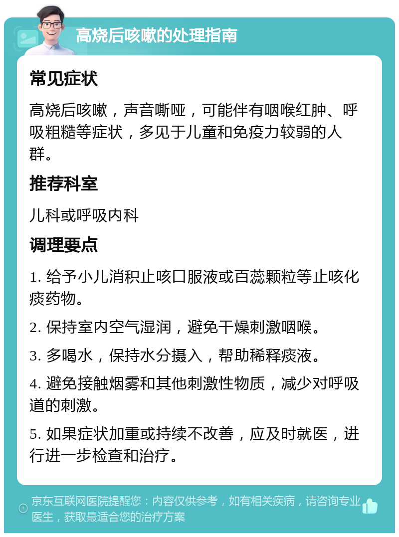 高烧后咳嗽的处理指南 常见症状 高烧后咳嗽，声音嘶哑，可能伴有咽喉红肿、呼吸粗糙等症状，多见于儿童和免疫力较弱的人群。 推荐科室 儿科或呼吸内科 调理要点 1. 给予小儿消积止咳口服液或百蕊颗粒等止咳化痰药物。 2. 保持室内空气湿润，避免干燥刺激咽喉。 3. 多喝水，保持水分摄入，帮助稀释痰液。 4. 避免接触烟雾和其他刺激性物质，减少对呼吸道的刺激。 5. 如果症状加重或持续不改善，应及时就医，进行进一步检查和治疗。