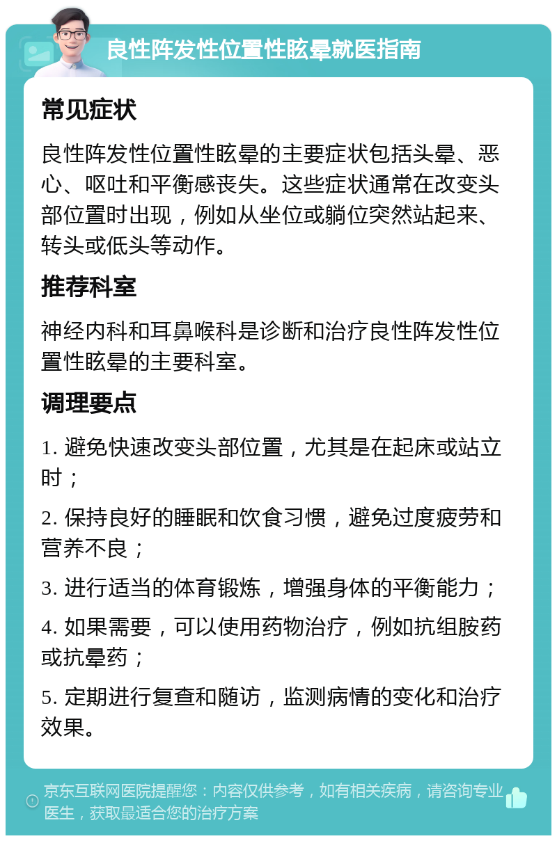 良性阵发性位置性眩晕就医指南 常见症状 良性阵发性位置性眩晕的主要症状包括头晕、恶心、呕吐和平衡感丧失。这些症状通常在改变头部位置时出现，例如从坐位或躺位突然站起来、转头或低头等动作。 推荐科室 神经内科和耳鼻喉科是诊断和治疗良性阵发性位置性眩晕的主要科室。 调理要点 1. 避免快速改变头部位置，尤其是在起床或站立时； 2. 保持良好的睡眠和饮食习惯，避免过度疲劳和营养不良； 3. 进行适当的体育锻炼，增强身体的平衡能力； 4. 如果需要，可以使用药物治疗，例如抗组胺药或抗晕药； 5. 定期进行复查和随访，监测病情的变化和治疗效果。